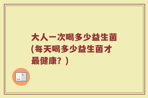 大人一次喝多少益生菌(每天喝多少益生菌才最健康？)