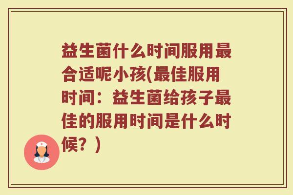 益生菌什么时间服用合适呢小孩(佳服用时间:益生菌给孩子佳的服用时间是什么时候?) 益生菌什么时间服用合适呢小孩(佳服用时间:益生菌给孩子佳的服用时间是什么时候?)