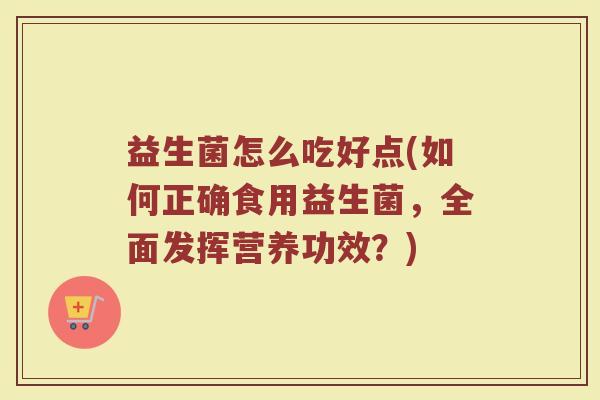 益生菌怎么吃好点(如何正确食用益生菌，全面发挥营养功效？)