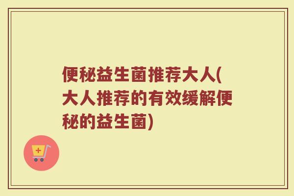 便秘益生菌推荐大人(大人推荐的有效缓解便秘的益生菌)