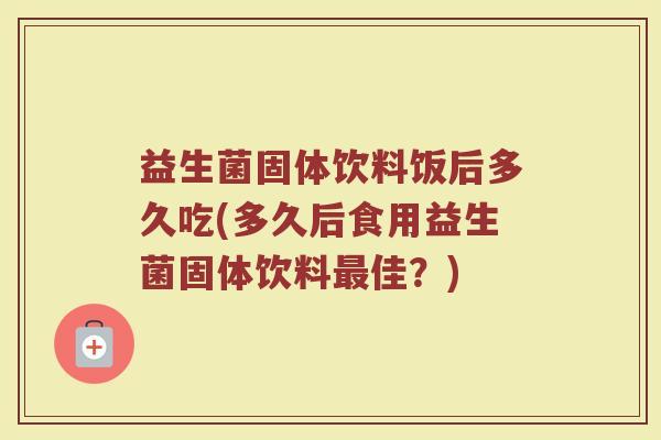 益生菌固体饮料饭后多久吃(多久后食用益生菌固体饮料佳?) 益生菌固体饮料饭后多久吃(多久后食用益生菌固体饮料佳?)