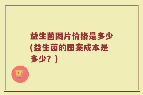 益生菌图片价格是多少(益生菌的图案成本是多少?) 益生菌图片价格是多少(益生菌的图案成本是多少?)