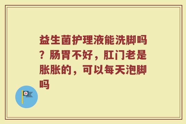益生菌护理液能洗脚吗？肠胃不好，肛门老是胀胀的，可以每天泡脚吗