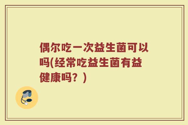 偶尔吃一次益生菌可以吗(经常吃益生菌有益健康吗？)