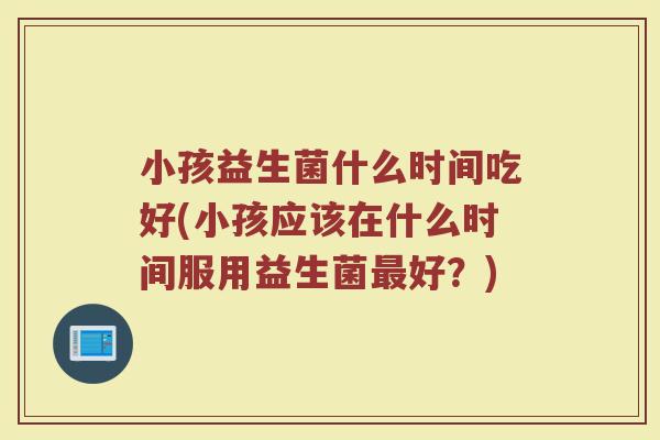 小孩益生菌什么时间吃好(小孩应该在什么时间服用益生菌最好？)