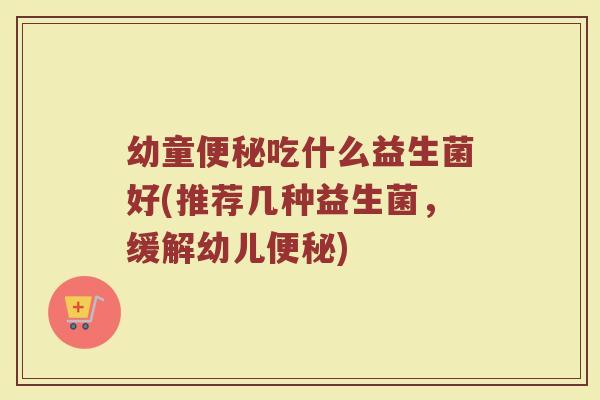 幼童吃什么益生菌好(推荐几种益生菌,缓解幼儿) 幼童吃什么益生菌好(推荐几种益生菌,缓解幼儿)