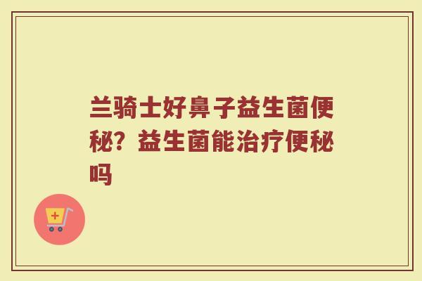 兰骑士好鼻子益生菌便秘？益生菌能治疗便秘吗