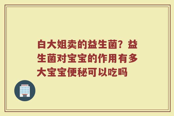 白大姐卖的益生菌？益生菌对宝宝的作用有多大宝宝便秘可以吃吗