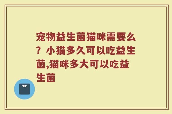 宠物益生菌猫咪需要么?小猫多久可以吃益生菌,猫咪多大可以吃益生菌 宠物益生菌猫咪需要么?小猫多久可以吃益生菌,猫咪多大可以吃益生菌