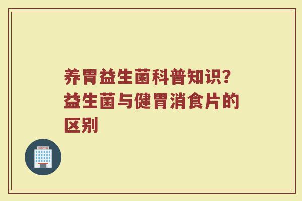 养胃益生菌科普知识?益生菌与健胃消食片的区别 养胃益生菌科普知识?益生菌与健胃消食片的区别