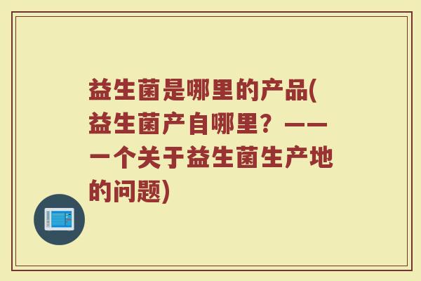 益生菌是哪里的产品(益生菌产自哪里？——一个关于益生菌生产地的问题)