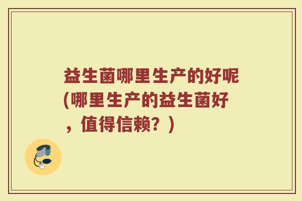 益生菌哪里生产的好呢(哪里生产的益生菌好,值得信赖?) 益生菌哪里生产的好呢(哪里生产的益生菌好,值得信赖?)