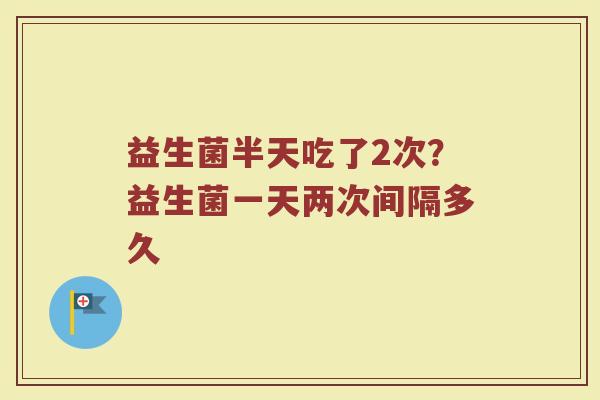益生菌半天吃了2次?益生菌一天两次间隔多久 益生菌半天吃了2次?益生菌一天两次间隔多久
