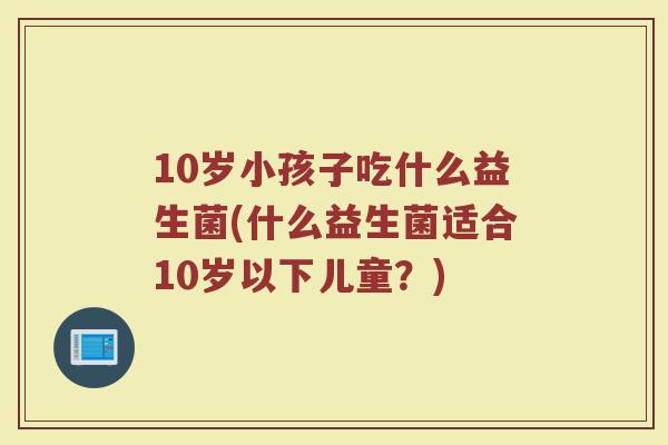 10岁小孩子吃什么益生菌(什么益生菌适合10岁以下儿童？)