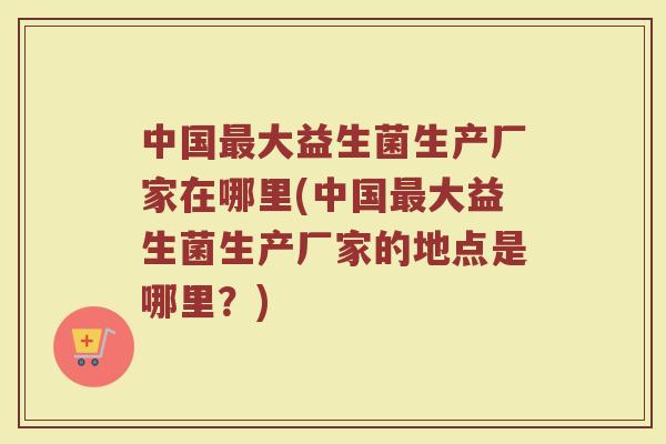 中国大益生菌生产厂家在哪里(中国大益生菌生产厂家的地点是哪里?) 中国大益生菌生产厂家在哪里(中国大益生菌生产厂家的地点是哪里?)