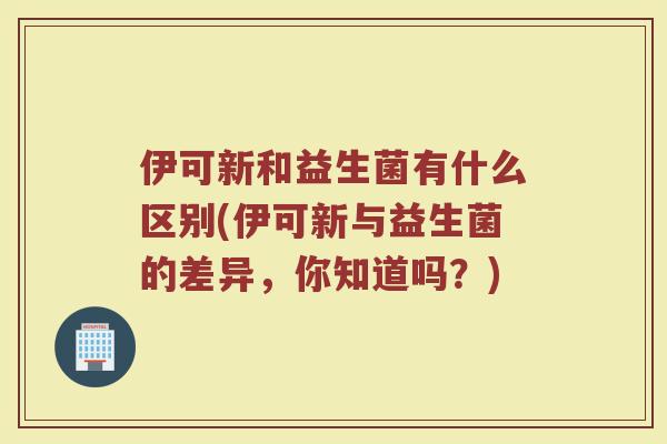 伊可新和益生菌有什么区别(伊可新与益生菌的差异,你知道吗?) 伊可新和益生菌有什么区别(伊可新与益生菌的差异,你知道吗?)