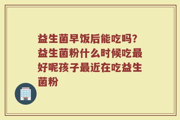 益生菌早饭后能吃吗？益生菌粉什么时候吃最好呢孩子最近在吃益生菌粉
