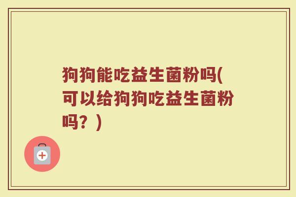 狗狗能吃益生菌粉吗(可以给狗狗吃益生菌粉吗？)