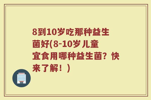 8到10岁吃那种益生菌好(8-10岁儿童宜食用哪种益生菌？快来了解！)