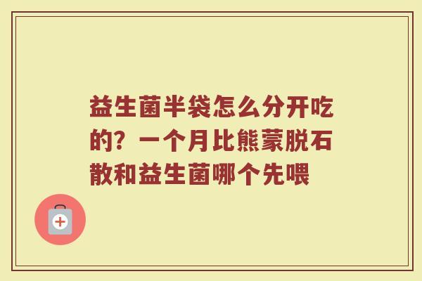 益生菌半袋怎么分开吃的?一个月比熊蒙脱石散和益生菌哪个先喂 益生菌半袋怎么分开吃的?一个月比熊蒙脱石散和益生菌哪个先喂