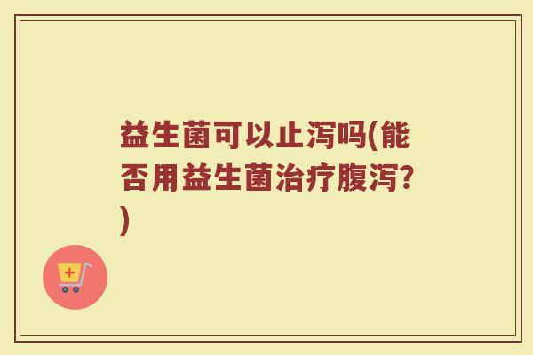 益生菌可以止泻吗(能否用益生菌治疗腹泻？)