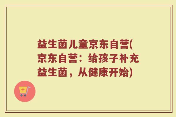 益生菌儿童京东自营(京东自营：给孩子补充益生菌，从健康开始)