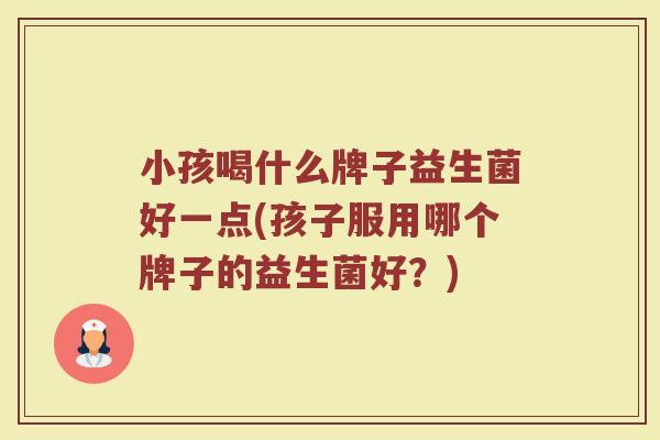 小孩喝什么牌子益生菌好一点(孩子服用哪个牌子的益生菌好?) 小孩喝什么牌子益生菌好一点(孩子服用哪个牌子的益生菌好?)