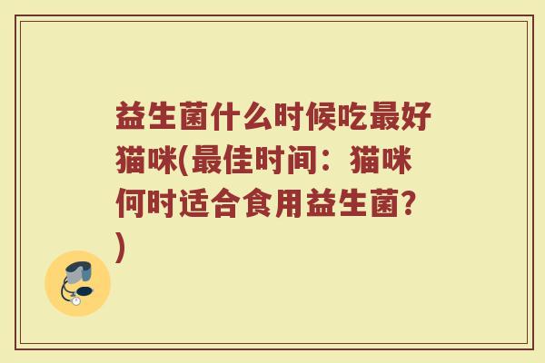 益生菌什么时候吃最好猫咪(最佳时间：猫咪何时适合食用益生菌？)