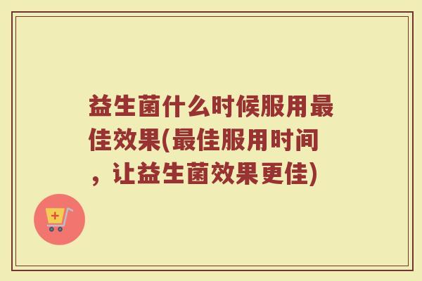益生菌什么时候服用佳效果(佳服用时间,让益生菌效果更佳) 益生菌什么时候服用佳效果(佳服用时间,让益生菌效果更佳)