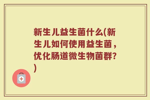 新生儿益生菌什么(新生儿如何使用益生菌，优化肠道微生物菌群？)