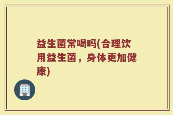 益生菌常喝吗(合理饮用益生菌,身体更加健康) 益生菌常喝吗(合理饮用益生菌,身体更加健康)