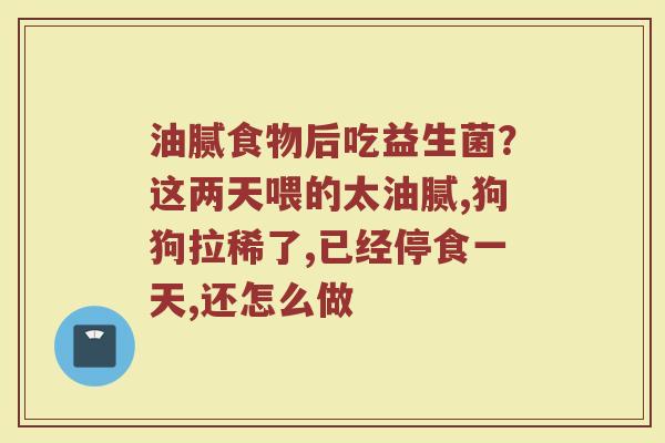 油腻食物后吃益生菌？这两天喂的太油腻,狗狗拉稀了,已经停食一天,还怎么做