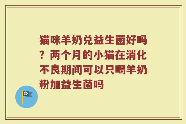 猫咪羊奶兑益生菌好吗?两个月的小猫在期间可以只喝羊奶粉加益生菌吗 猫咪羊奶兑益生菌好吗?两个月的小猫在期间可以只喝羊奶粉加益生菌吗