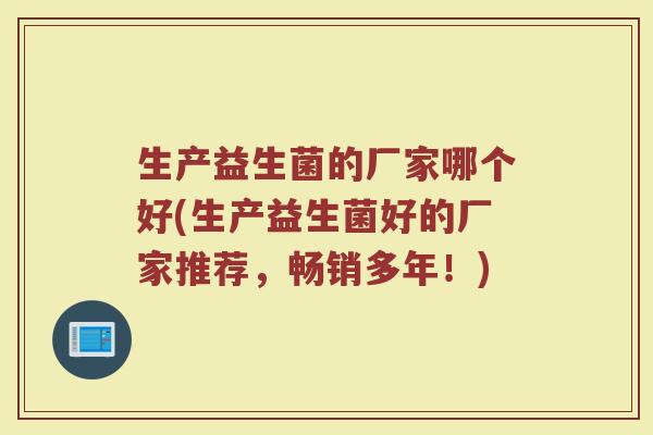 生产益生菌的厂家哪个好(生产益生菌好的厂家推荐,畅销多年!) 生产益生菌的厂家哪个好(生产益生菌好的厂家推荐,畅销多年!)