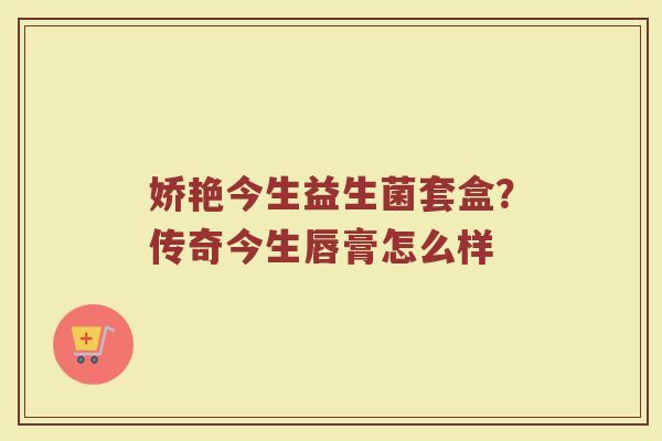 娇艳今生益生菌套盒?传奇今生唇膏怎么样 娇艳今生益生菌套盒?传奇今生唇膏怎么样