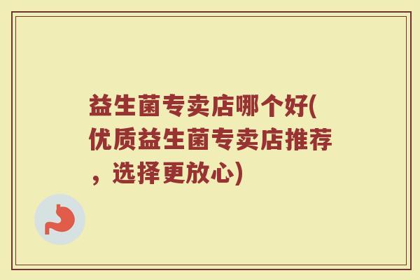 益生菌专卖店哪个好(优质益生菌专卖店推荐,选择更放心) 益生菌专卖店哪个好(优质益生菌专卖店推荐,选择更放心)