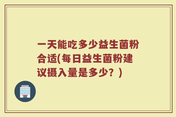 一天能吃多少益生菌粉合适(每日益生菌粉建议摄入量是多少？)