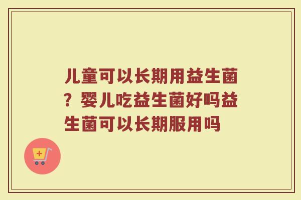 儿童可以长期用益生菌？婴儿吃益生菌好吗益生菌可以长期服用吗