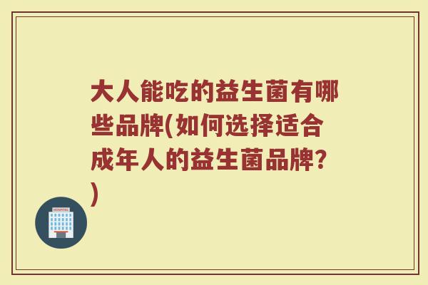 大人能吃的益生菌有哪些品牌(如何选择适合成年人的益生菌品牌?) 大人能吃的益生菌有哪些品牌(如何选择适合成年人的益生菌品牌?)
