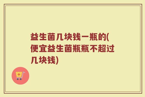 益生菌几块钱一瓶的(便宜益生菌瓶瓶不超过几块钱)