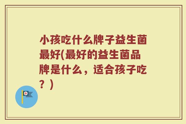 小孩吃什么牌子益生菌最好(最好的益生菌品牌是什么，适合孩子吃？)