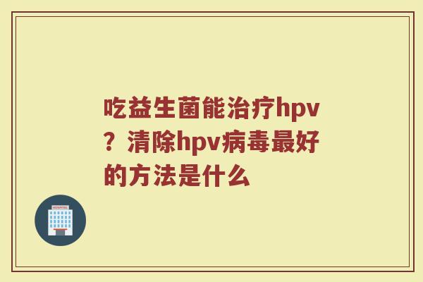 吃益生菌能治疗hpv？清除hpv病毒最好的方法是什么