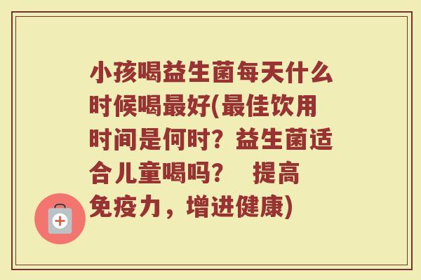 小孩喝益生菌每天什么时候喝最好(最佳饮用时间是何时？益生菌适合儿童喝吗？  提高免疫力，增进健康)