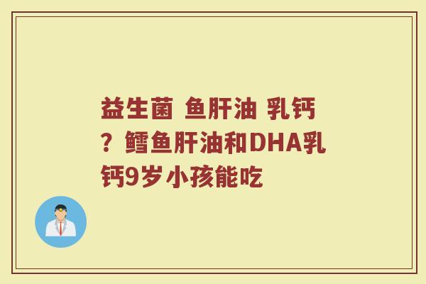 益生菌 鱼油 乳钙?鳕鱼油和DHA乳钙9岁小孩能吃 益生菌 鱼油 乳钙?鳕鱼油和DHA乳钙9岁小孩能吃