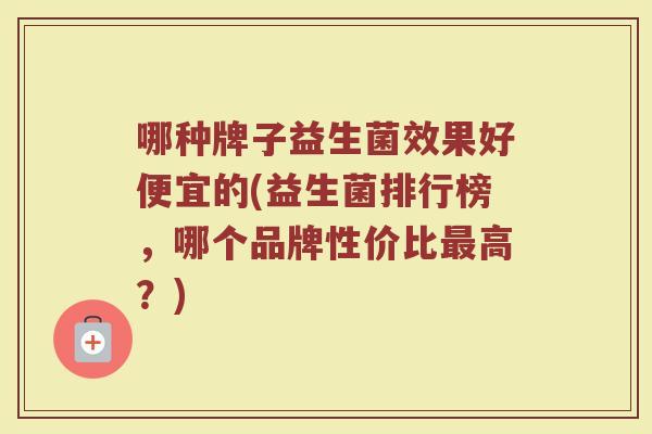 哪种牌子益生菌效果好便宜的(益生菌排行榜，哪个品牌性价比最高？)