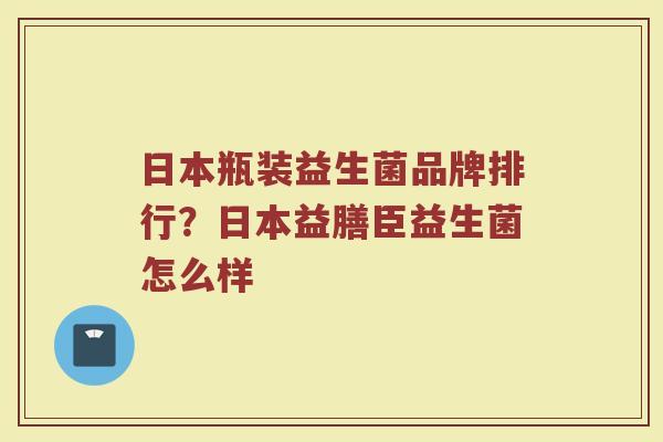 日本瓶装益生菌品牌排行?日本益膳臣益生菌怎么样 日本瓶装益生菌品牌排行?日本益膳臣益生菌怎么样