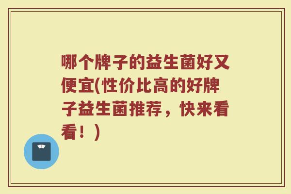 哪个牌子的益生菌好又便宜(性价比高的好牌子益生菌推荐，快来看看！)