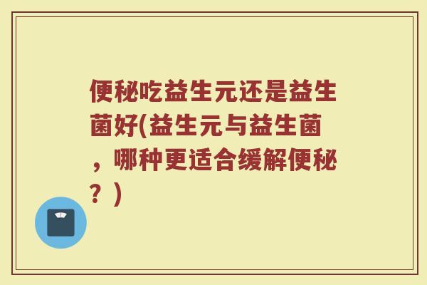 吃益生元还是益生菌好(益生元与益生菌,哪种更适合缓解?) 吃益生元还是益生菌好(益生元与益生菌,哪种更适合缓解?)