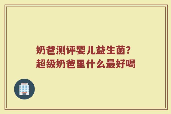 奶爸测评婴儿益生菌？超级奶爸里什么好喝