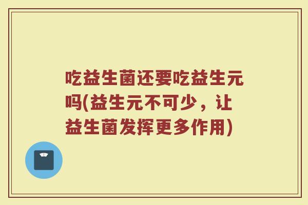 吃益生菌还要吃益生元吗(益生元不可少，让益生菌发挥更多作用)